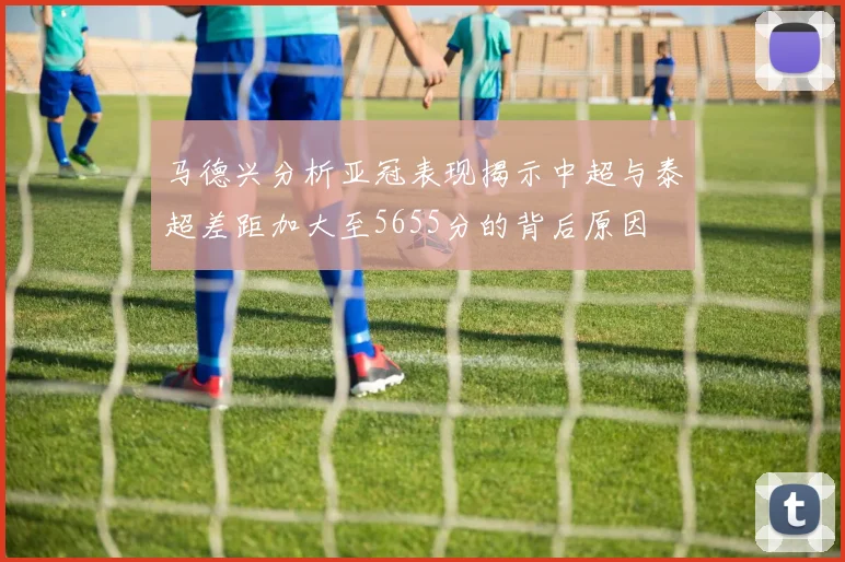 马德兴分析亚冠表现揭示中超与泰超差距加大至5655分的背后原因