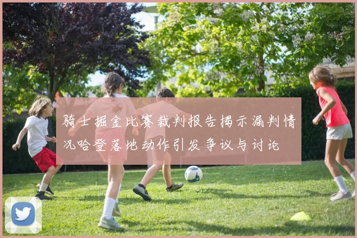 骑士掘金比赛裁判报告揭示漏判情况哈登落地动作引发争议与讨论