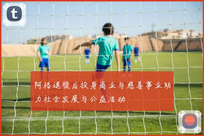 阿格退役后投身商业与慈善事业助力社会发展与公益活动
