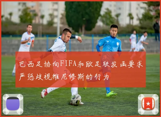 巴西足协向FIFA和欧足联发函要求严惩歧视维尼修斯的行为