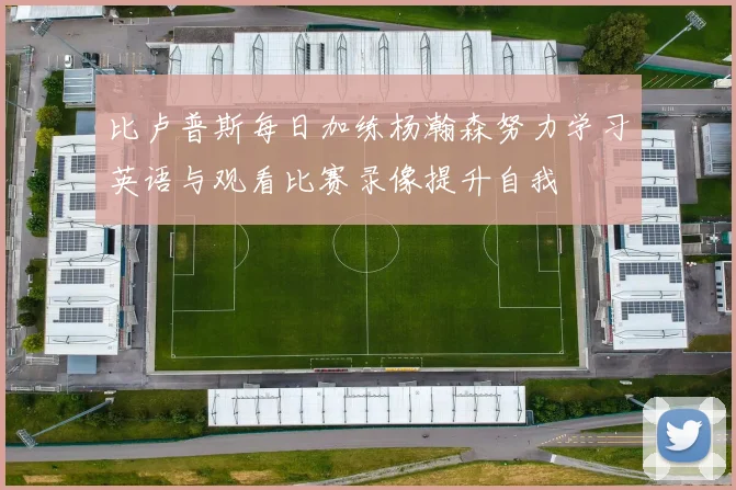比卢普斯每日加练杨瀚森努力学习英语与观看比赛录像提升自我