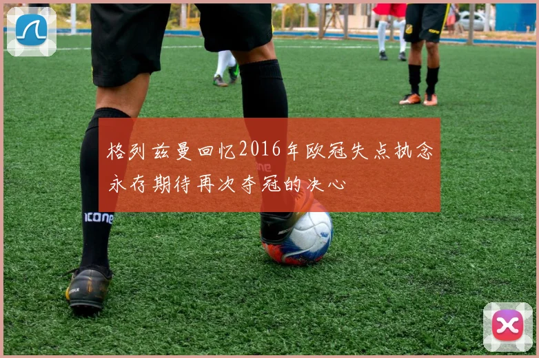 格列兹曼回忆2016年欧冠失点执念永存期待再次夺冠的决心