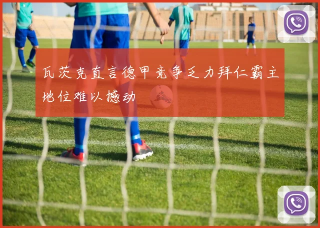 瓦茨克直言德甲竞争乏力拜仁霸主地位难以撼动