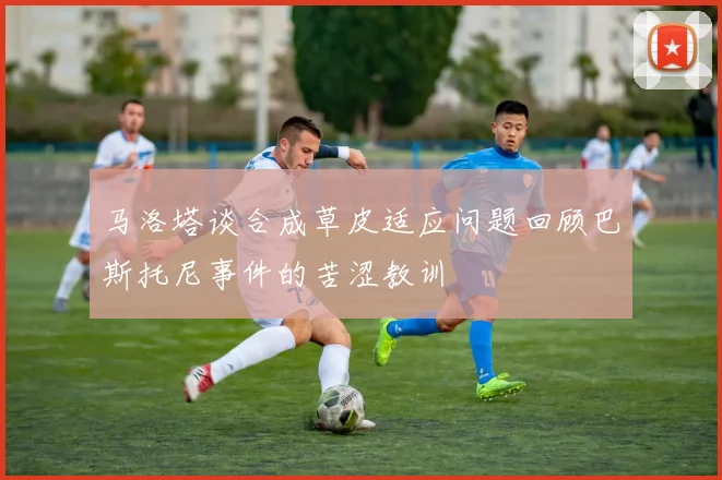 马洛塔谈合成草皮适应问题回顾巴斯托尼事件的苦涩教训