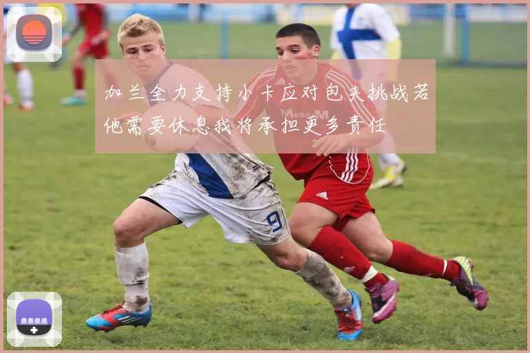 加兰全力支持小卡应对包夹挑战若他需要休息我将承担更多责任