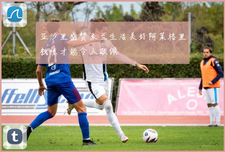 亚沙里盛赞米兰生活美好阿莱格里教练才能令人敬佩