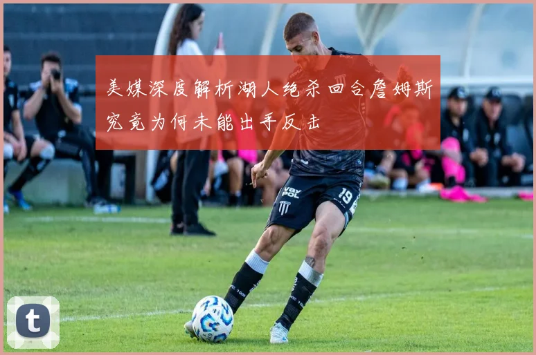 美媒深度解析湖人绝杀回合詹姆斯究竟为何未能出手反击