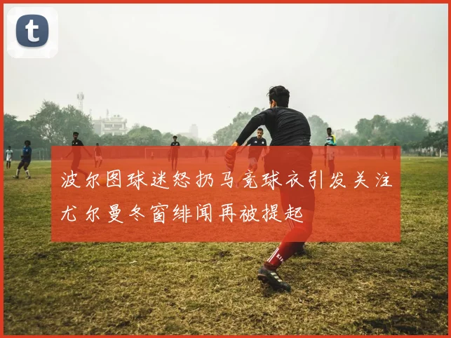 波尔图球迷怒扔马竞球衣引发关注尤尔曼冬窗绯闻再被提起