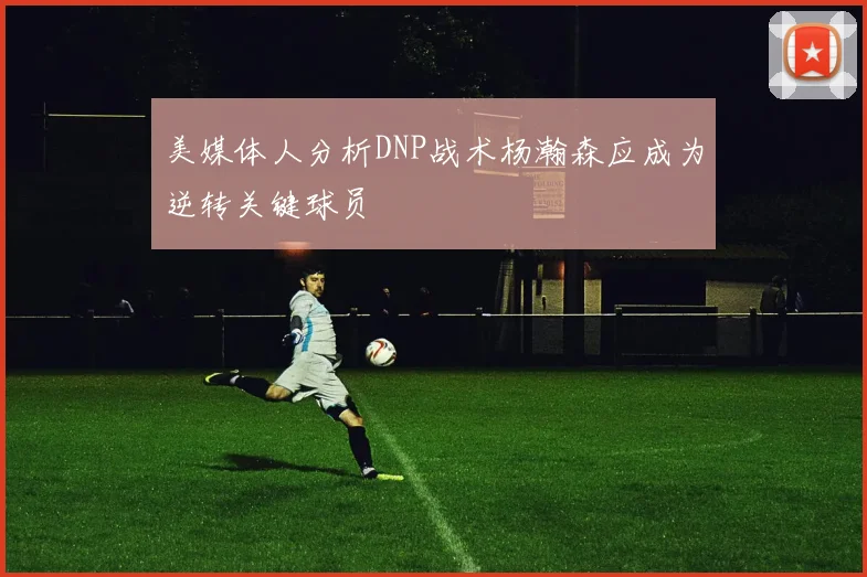 美媒体人分析DNP战术杨瀚森应成为逆转关键球员