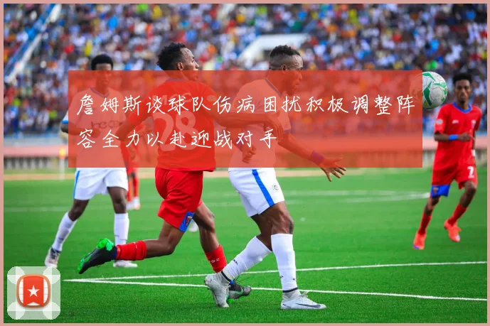 詹姆斯谈球队伤病困扰积极调整阵容全力以赴迎战对手