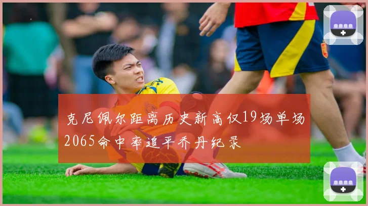 克尼佩尔距离历史新高仅19场单场2065命中率追平乔丹纪录