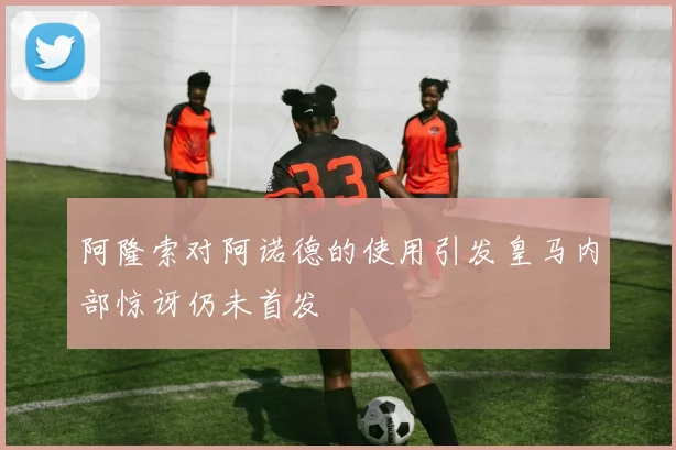 阿隆索对阿诺德的使用引发皇马内部惊讶仍未首发