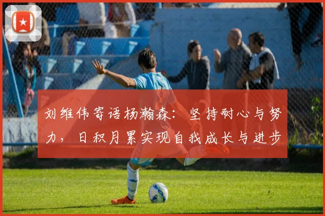 刘维伟寄语杨瀚森：坚持耐心与努力，日积月累实现自我成长与进步