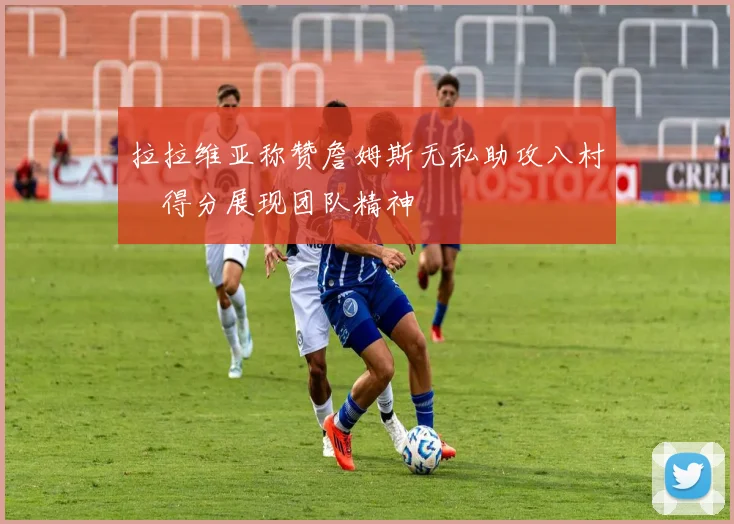 拉拉维亚称赞詹姆斯无私助攻八村塁得分展现团队精神