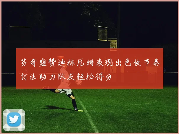 芬奇盛赞迪林厄姆表现出色快节奏打法助力队友轻松得分