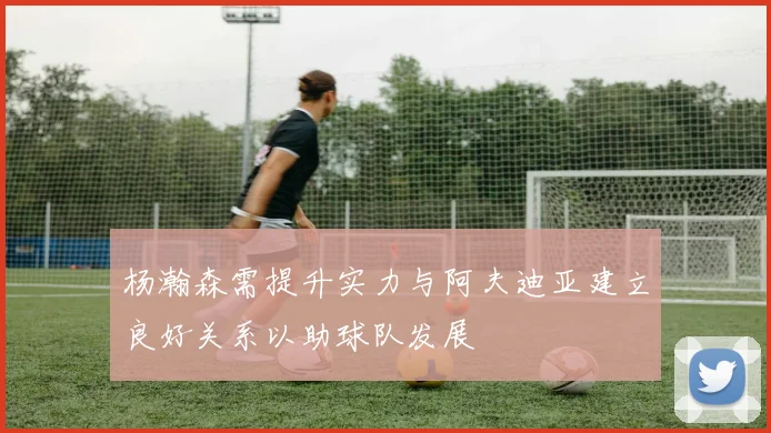 杨瀚森需提升实力与阿夫迪亚建立良好关系以助球队发展