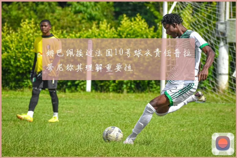姆巴佩接过法国10号球衣责任普拉蒂尼称其理解重要性