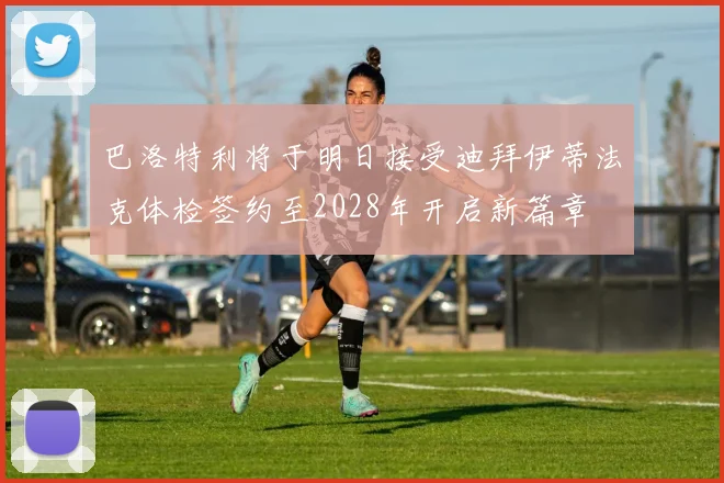 巴洛特利将于明日接受迪拜伊蒂法克体检签约至2028年开启新篇章
