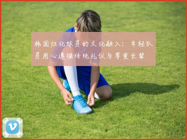 韩国归化球员的文化融入：年轻队员用心遵循传统礼仪与尊重长辈