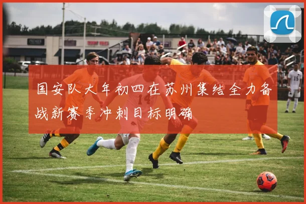 国安队大年初四在苏州集结全力备战新赛季冲刺目标明确