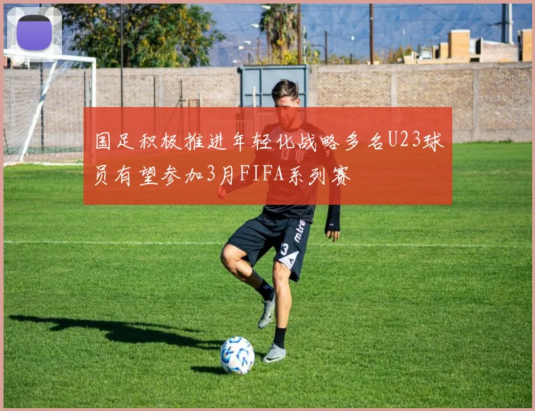 国足积极推进年轻化战略多名U23球员有望参加3月FIFA系列赛