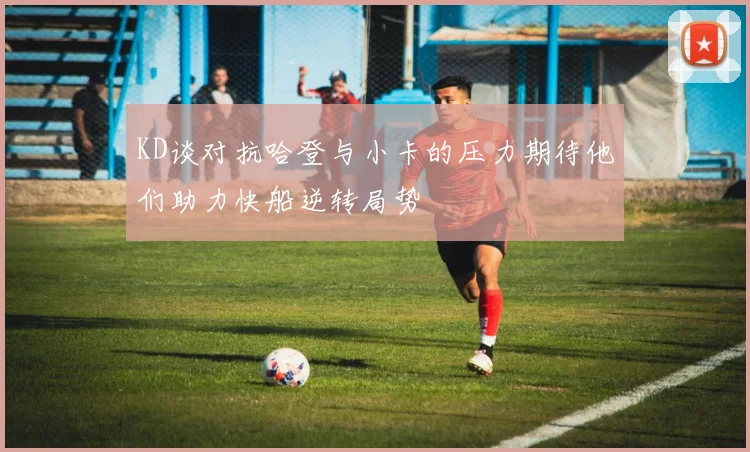 KD谈对抗哈登与小卡的压力期待他们助力快船逆转局势