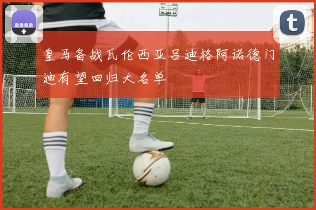 皇马备战瓦伦西亚吕迪格阿诺德门迪有望回归大名单