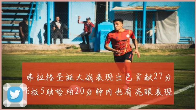 弗拉格圣诞大战表现出色贡献27分6板5助哈珀20分钟内也有亮眼表现