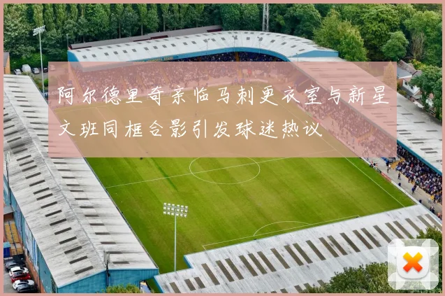 阿尔德里奇亲临马刺更衣室与新星文班同框合影引发球迷热议
