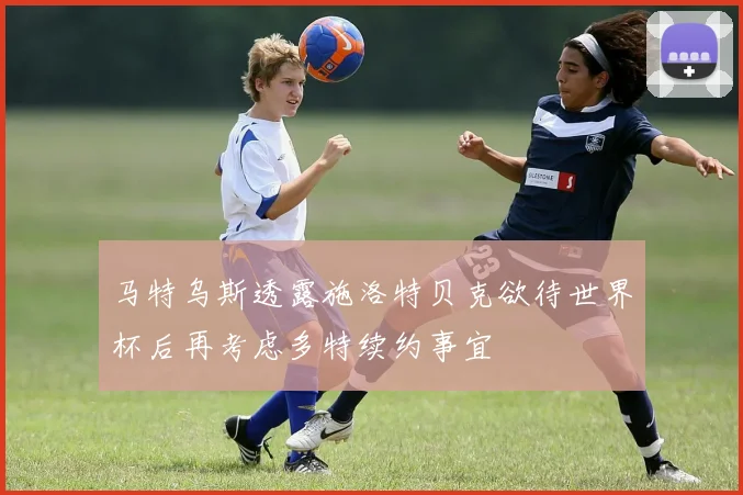 马特乌斯透露施洛特贝克欲待世界杯后再考虑多特续约事宜