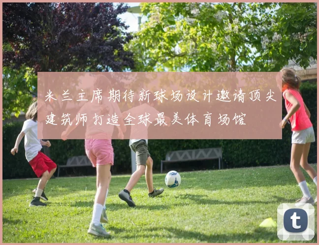 米兰主席期待新球场设计邀请顶尖建筑师打造全球最美体育场馆