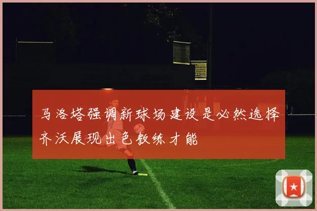 马洛塔强调新球场建设是必然选择齐沃展现出色教练才能