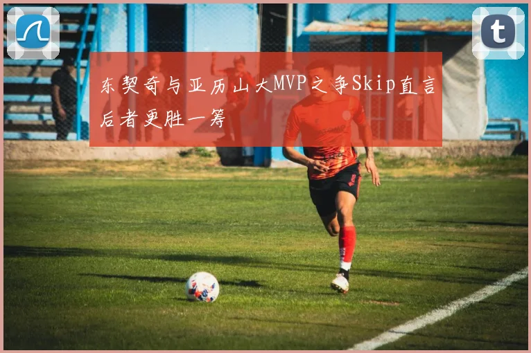 东契奇与亚历山大MVP之争Skip直言后者更胜一筹