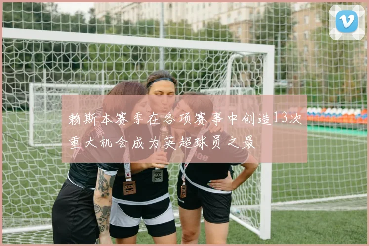 赖斯本赛季在各项赛事中创造13次重大机会成为英超球员之最