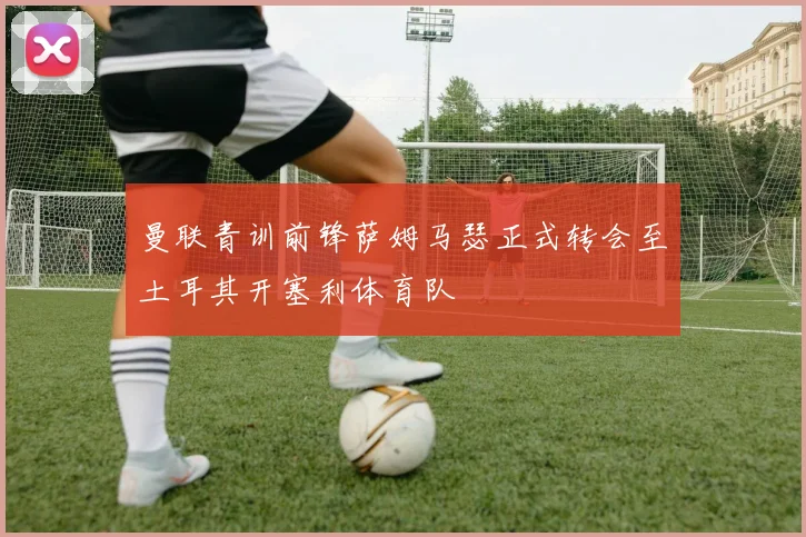曼联青训前锋萨姆马瑟正式转会至土耳其开塞利体育队