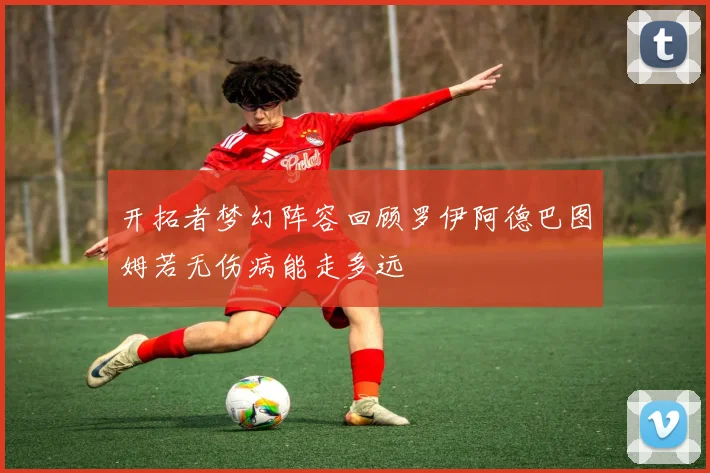 开拓者梦幻阵容回顾罗伊阿德巴图姆若无伤病能走多远