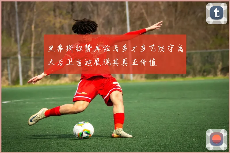 里弗斯称赞库兹马多才多艺防守高大后卫吉迪展现其真正价值