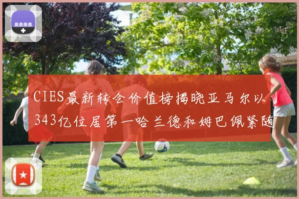 CIES最新转会价值榜揭晓亚马尔以343亿位居第一哈兰德和姆巴佩紧随其后