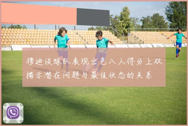 穆迪谈球队表现出色八人得分上双揭示潜在问题与最佳状态的关系