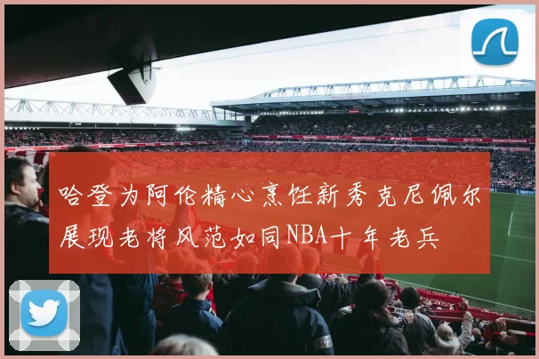 哈登为阿伦精心烹饪新秀克尼佩尔展现老将风范如同NBA十年老兵